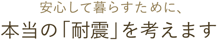 安心して暮らすために、 本当の「耐震」を考えます